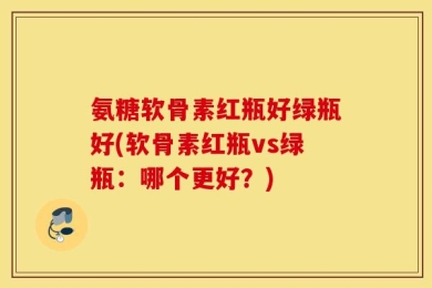 氨糖软骨素红瓶好绿瓶好(软骨素红瓶vs绿瓶：哪个更好？)