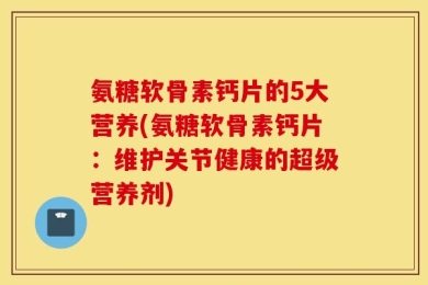 氨糖软骨素钙片的5大营养(氨糖软骨素钙片：维护关节健康的超级营养剂)
