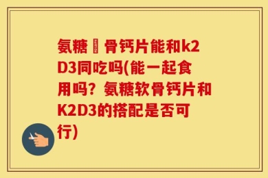 氨糖軟骨钙片能和k2D3同吃吗(能一起食用吗？氨糖软骨钙片和K2D3的搭配是否可行)