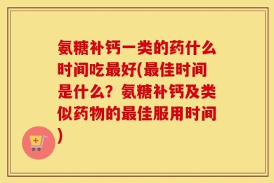 氨糖补钙一类的药什么时间吃最好(最佳时间是什么？氨糖补钙及类似药物的最佳服用时间)