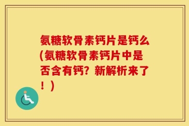 氨糖软骨素钙片是钙么(氨糖软骨素钙片中是否含有钙？新解析来了！)