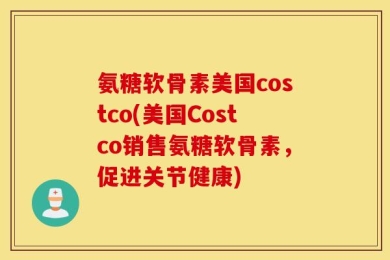 氨糖软骨素美国costco(美国Costco销售氨糖软骨素，促进关节健康)