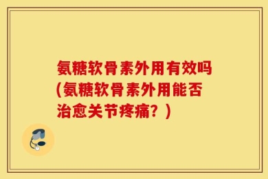 氨糖软骨素外用有效吗(氨糖软骨素外用能否治愈关节疼痛？)