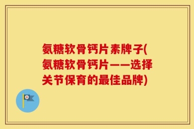 氨糖软骨钙片素牌子(氨糖软骨钙片——选择关节保育的最佳品牌)