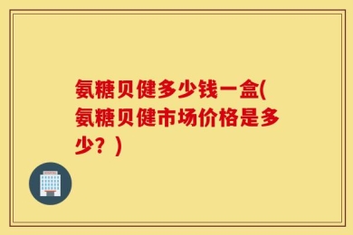 氨糖贝健多少钱一盒(氨糖贝健市场价格是多少？)