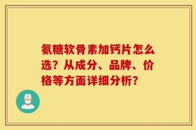 氨糖软骨素加钙片怎么选？从成分、品牌、价格等方面详细分析？
