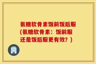 氨糖软骨素饭前饭后服(氨糖软骨素：饭前服还是饭后服更有效？)