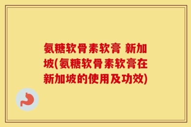 氨糖软骨素软膏 新加坡(氨糖软骨素软膏在新加坡的使用及功效)