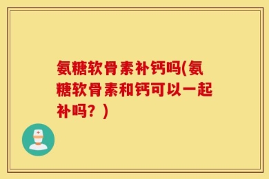 氨糖软骨素补钙吗(氨糖软骨素和钙可以一起补吗？)