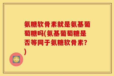 氨糖软骨素就是氨基葡萄糖吗(氨基葡萄糖是否等同于氨糖软骨素？)