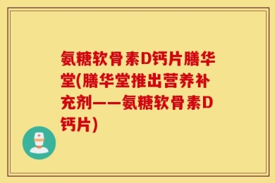 氨糖软骨素D钙片膳华堂(膳华堂推出营养补充剂——氨糖软骨素D钙片)