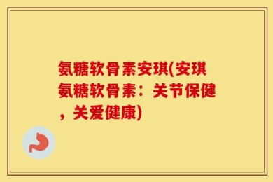 氨糖软骨素安琪(安琪氨糖软骨素：关节保健，关爱健康)