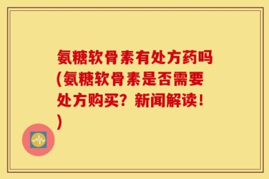 氨糖软骨素有处方药吗(氨糖软骨素是否需要处方购买？新闻解读！)