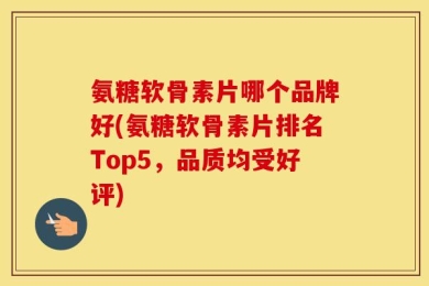 氨糖软骨素片哪个品牌好(氨糖软骨素片排名Top5，品质均受好评)