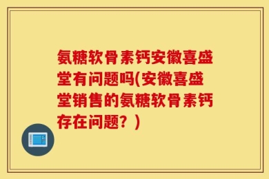 氨糖软骨素钙安徽喜盛堂有问题吗(安徽喜盛堂销售的氨糖软骨素钙存在问题？)