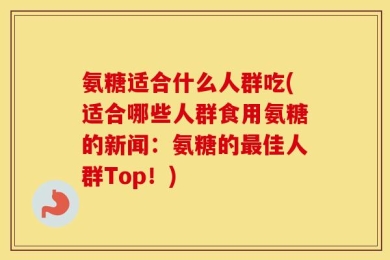 氨糖适合什么人群吃(适合哪些人群食用氨糖的新闻：氨糖的最佳人群Top！)