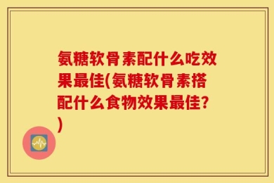 氨糖软骨素配什么吃效果最佳(氨糖软骨素搭配什么食物效果最佳？)