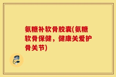 氨糖补软骨胶囊(氨糖软骨保健，健康关爱护骨关节)