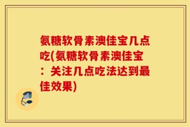 氨糖软骨素澳佳宝几点吃(氨糖软骨素澳佳宝：关注几点吃法达到最佳效果)