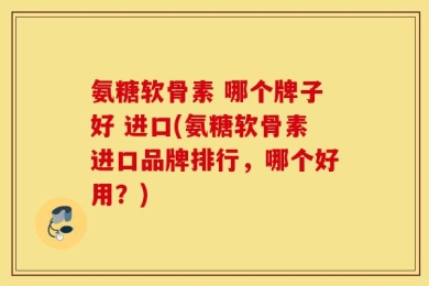 氨糖软骨素 哪个牌子好 进口(氨糖软骨素进口品牌排行，哪个好用？)