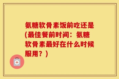 氨糖软骨素饭前吃还是(最佳餐前时间：氨糖软骨素最好在什么时候服用？)