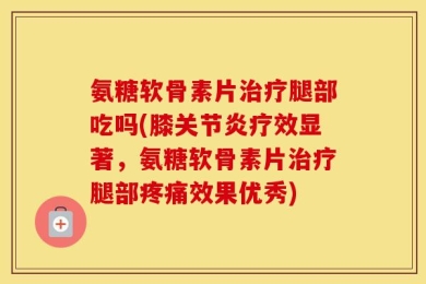 氨糖软骨素片治疗腿部吃吗(膝关节炎疗效显著，氨糖软骨素片治疗腿部疼痛效果优秀)