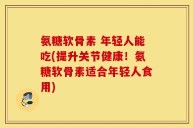氨糖软骨素 年轻人能吃(提升关节健康！氨糖软骨素适合年轻人食用)