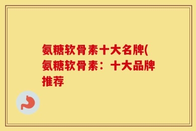 氨糖软骨素十大名牌(氨糖软骨素：十大品牌推荐