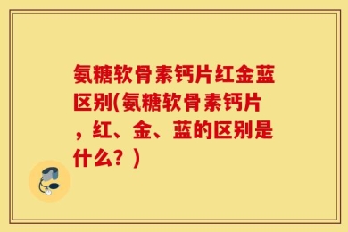 氨糖软骨素钙片红金蓝区别(氨糖软骨素钙片，红、金、蓝的区别是什么？)