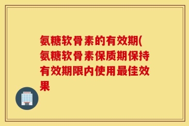 氨糖软骨素的有效期(氨糖软骨素保质期保持有效期限内使用最佳效果