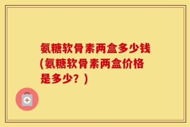 氨糖软骨素两盒多少钱(氨糖软骨素两盒价格是多少？)