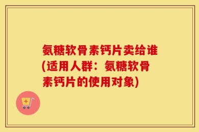 氨糖软骨素钙片卖给谁(适用人群：氨糖软骨素钙片的使用对象)