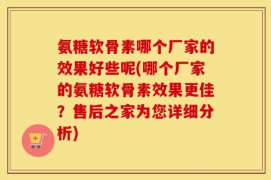 氨糖软骨素哪个厂家的效果好些呢(哪个厂家的氨糖软骨素效果更佳？售后之家为您详细分析)