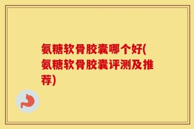 氨糖软骨胶囊哪个好(氨糖软骨胶囊评测及推荐)