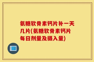 氨糖软骨素钙片补一天几片(氨糖软骨素钙片每日剂量及摄入量)