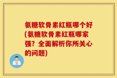 氨糖软骨素红瓶哪个好(氨糖软骨素红瓶哪家强？全面解析你所关心的问题)