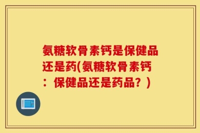 氨糖软骨素钙是保健品还是药(氨糖软骨素钙：保健品还是药品？)