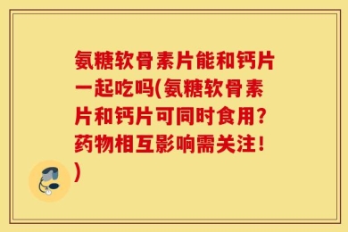 氨糖软骨素片能和钙片一起吃吗(氨糖软骨素片和钙片可同时食用？药物相互影响需关注！)