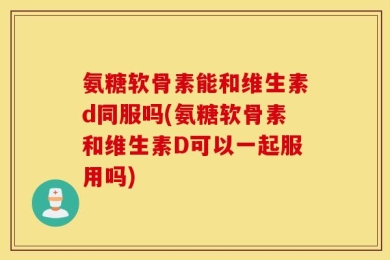 氨糖软骨素能和维生素d同服吗(氨糖软骨素和维生素D可以一起服用吗)