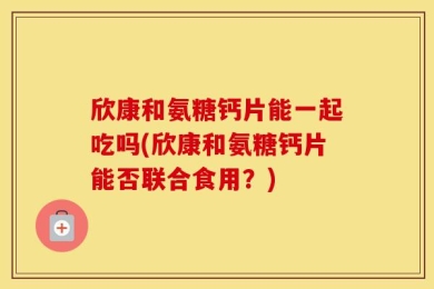 欣康和氨糖钙片能一起吃吗(欣康和氨糖钙片能否联合食用？)