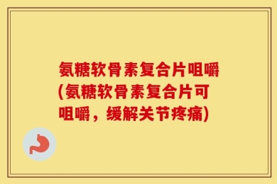 氨糖软骨素复合片咀嚼(氨糖软骨素复合片可咀嚼，缓解关节疼痛)