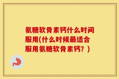 氨糖软骨素钙什么时间服用(什么时候最适合服用氨糖软骨素钙？)