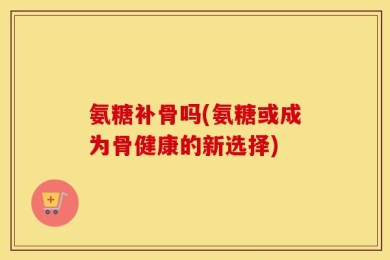 氨糖补骨吗(氨糖或成为骨健康的新选择)