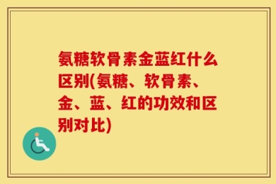 氨糖软骨素金蓝红什么区别(氨糖、软骨素、金、蓝、红的功效和区别对比)