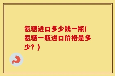 氨糖进口多少钱一瓶(氨糖一瓶进口价格是多少？)