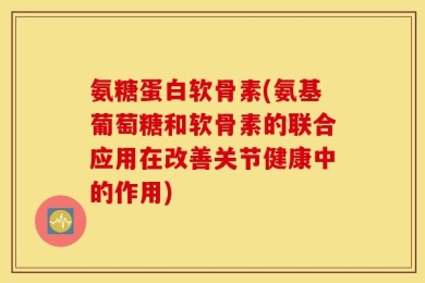 氨糖蛋白软骨素(氨基葡萄糖和软骨素的联合应用在改善关节健康中的作用)