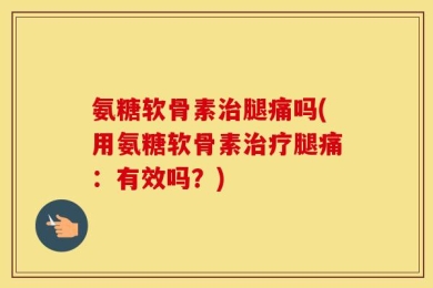 氨糖软骨素治腿痛吗(用氨糖软骨素治疗腿痛：有效吗？)