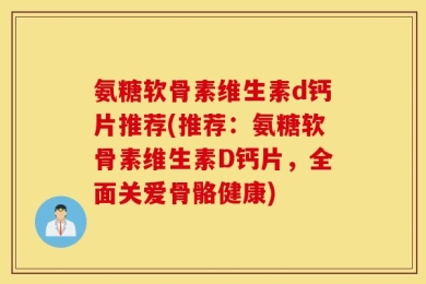 氨糖软骨素维生素d钙片推荐(推荐：氨糖软骨素维生素D钙片，全面关爱骨骼健康)