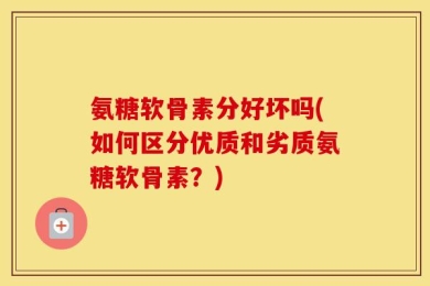 氨糖软骨素分好坏吗(如何区分优质和劣质氨糖软骨素？)