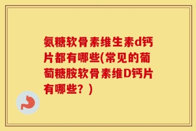 氨糖软骨素维生素d钙片都有哪些(常见的葡萄糖胺软骨素维D钙片有哪些？)